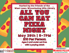 Wednesday, May 29th 5-7PM  Hosted by the friends of the West Lawn-Wyomissing Hills Library  All you can eat pizza night! Pizza with various toppings will be available.  $10 Per Person  Ages 3 and under eat free with a paying adult